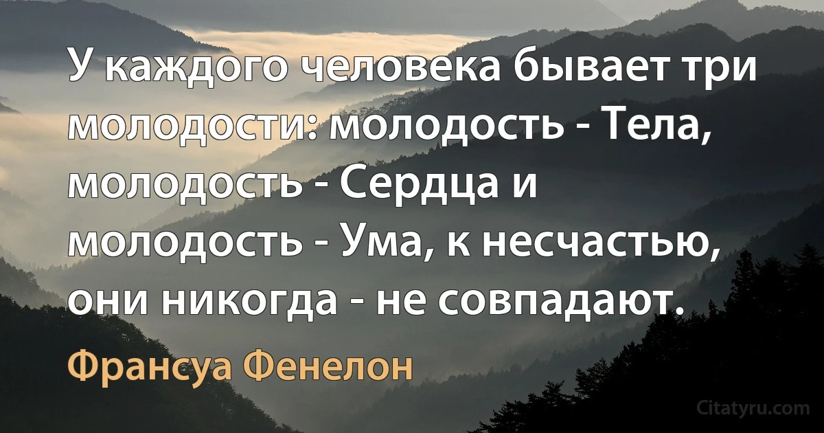 У каждого человека бывает три молодости: молодость - Тела, молодость - Сердца и молодость - Ума, к несчастью, они никогда - не совпадают. (Франсуа Фенелон)