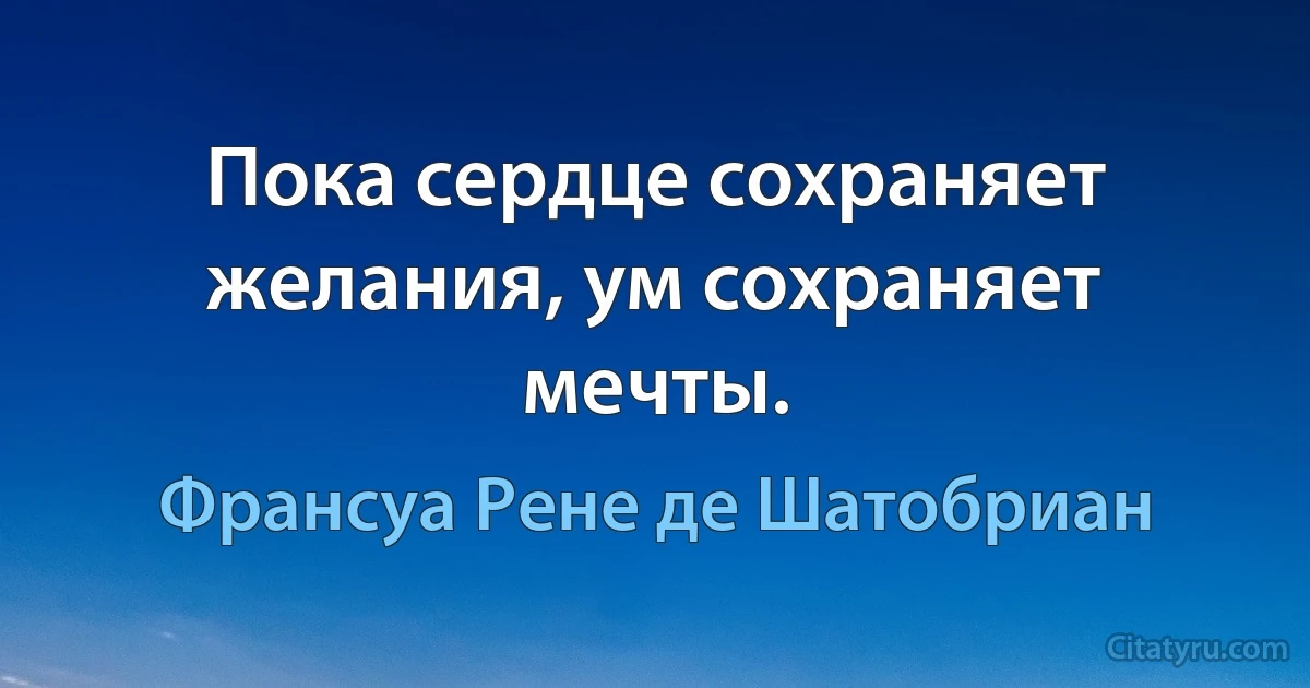 Пока сердце сохраняет желания, ум сохраняет мечты. (Франсуа Рене де Шатобриан)