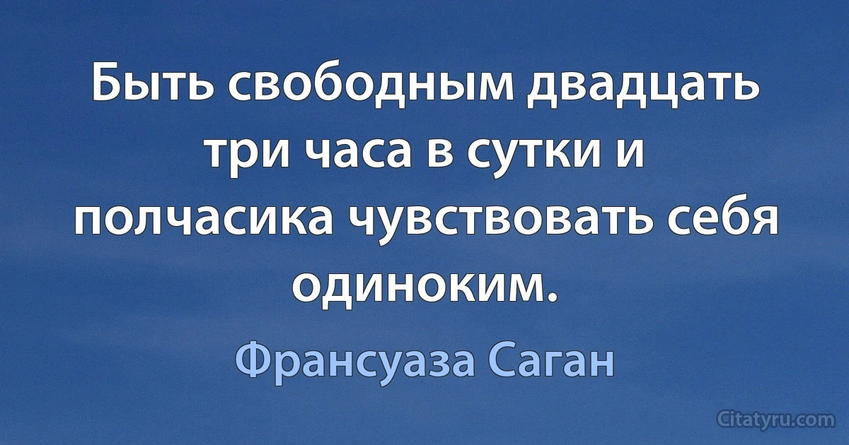 Быть свободным двадцать три часа в сутки и полчасика чувствовать себя одиноким. (Франсуаза Саган)