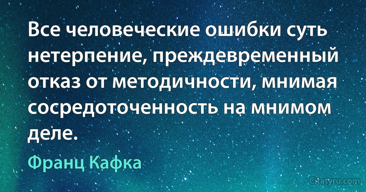 Все человеческие ошибки суть нетерпение, преждевременный отказ от методичности, мнимая сосредоточенность на мнимом деле. (Франц Кафка)