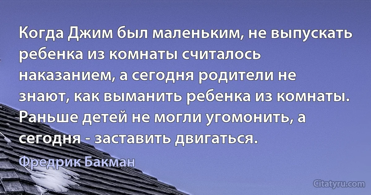 Когда Джим был маленьким, не выпускать ребенка из комнаты считалось наказанием, а сегодня родители не знают, как выманить ребенка из комнаты. Раньше детей не могли угомонить, а сегодня - заставить двигаться. (Фредрик Бакман)