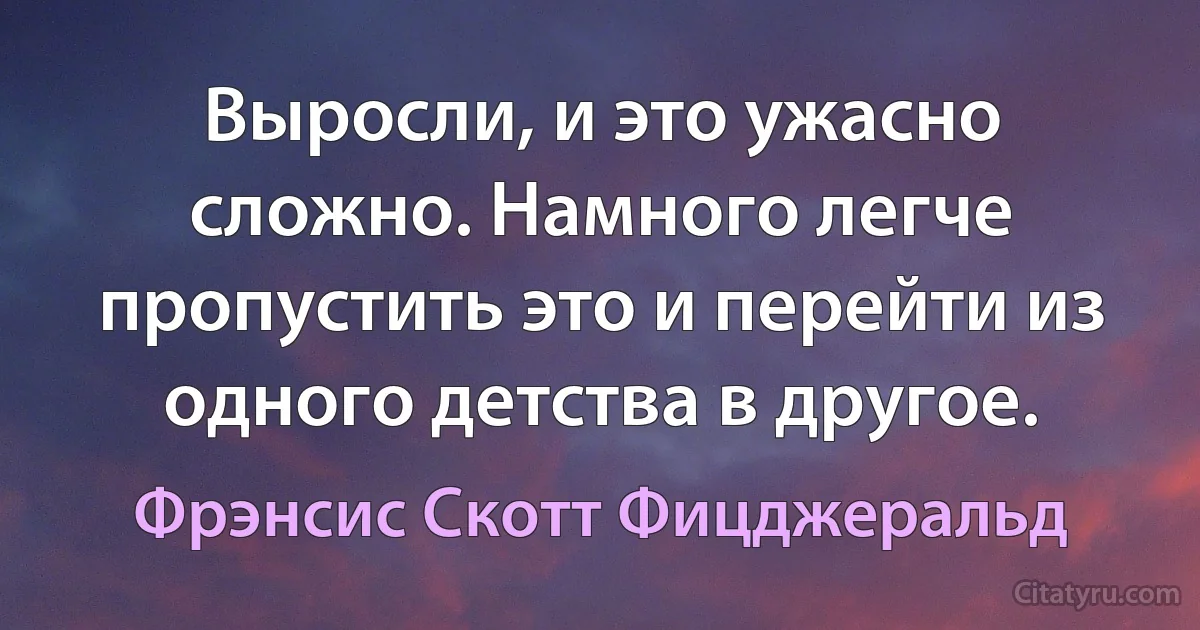 Выросли, и это ужасно сложно. Намного легче пропустить это и перейти из одного детства в другое. (Фрэнсис Скотт Фицджеральд)