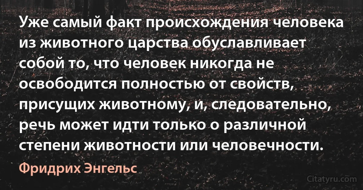 Уже самый факт происхождения человека из животного царства обуславливает собой то, что человек никогда не освободится полностью от свойств, присущих животному, и, следовательно, речь может идти только о различной степени животности или человечности. (Фридрих Энгельс)