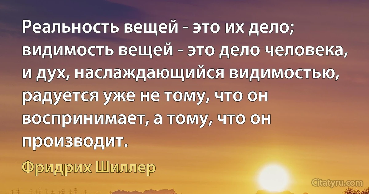 Реальность вещей - это их дело; видимость вещей - это дело человека, и дух, наслаждающийся видимостью, радуется уже не тому, что он воспринимает, а тому, что он производит. (Фридрих Шиллер)