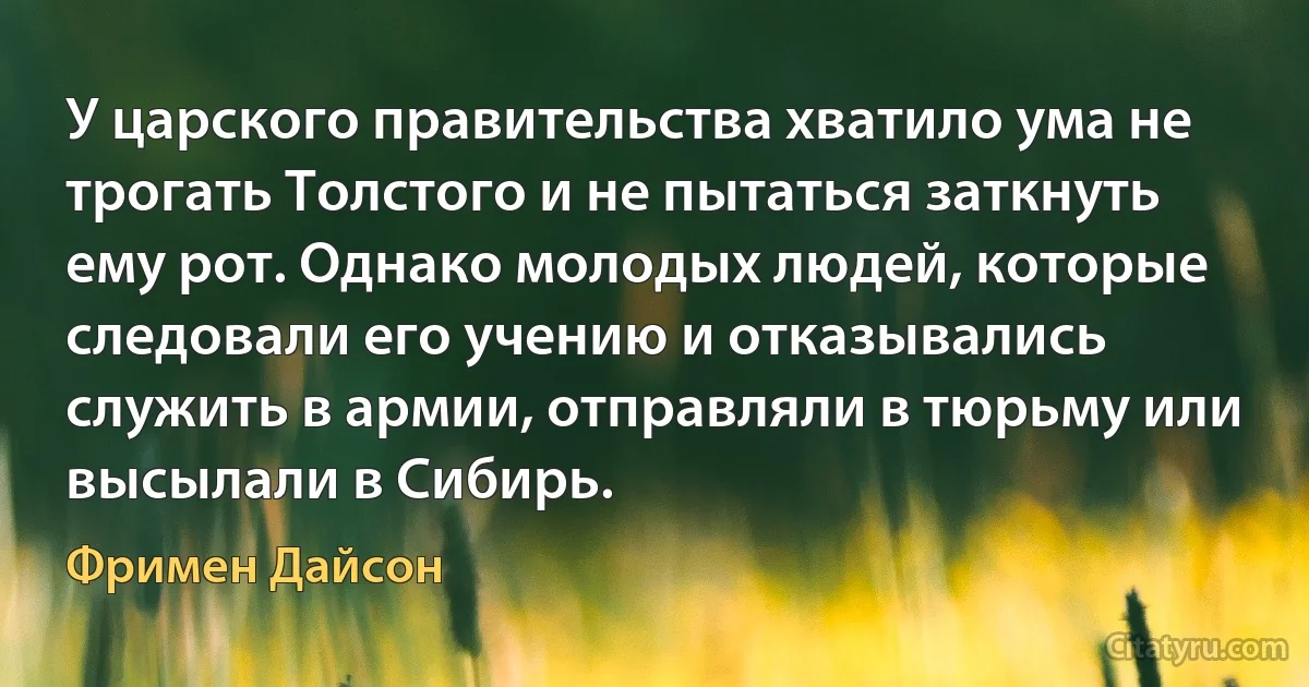 У царского правительства хватило ума не трогать Толстого и не пытаться заткнуть ему рот. Однако молодых людей, которые следовали его учению и отказывались служить в армии, отправляли в тюрьму или высылали в Сибирь. (Фримен Дайсон)