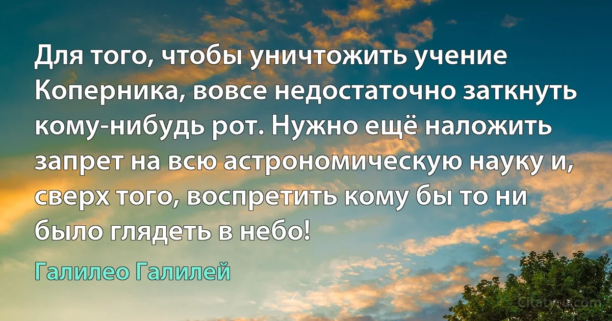 Для того, чтобы уничтожить учение Коперника, вовсе недостаточно заткнуть кому-нибудь рот. Нужно ещё наложить запрет на всю астрономическую науку и, сверх того, воспретить кому бы то ни было глядеть в небо! (Галилео Галилей)