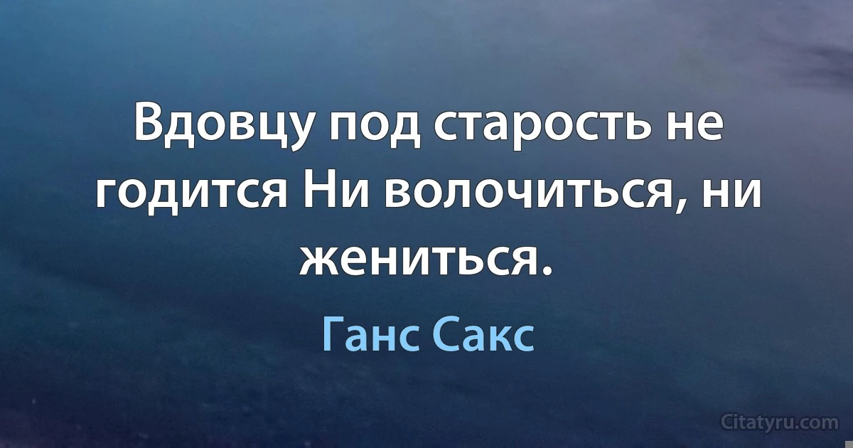 Вдовцу под старость не годится Ни волочиться, ни жениться. (Ганс Сакс)