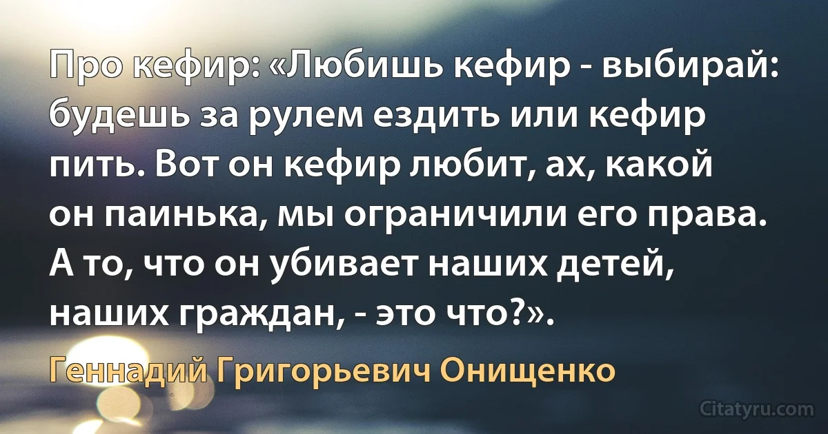 Про кефир: «Любишь кефир - выбирай: будешь за рулем ездить или кефир пить. Вот он кефир любит, ах, какой он паинька, мы ограничили его права. А то, что он убивает наших детей, наших граждан, - это что?». (Геннадий Григорьевич Онищенко)