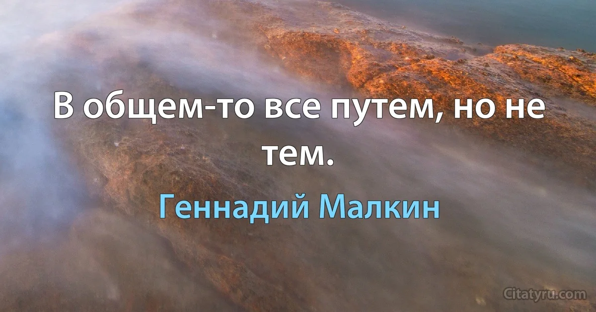 В общем-то все путем, но не тем. (Геннадий Малкин)