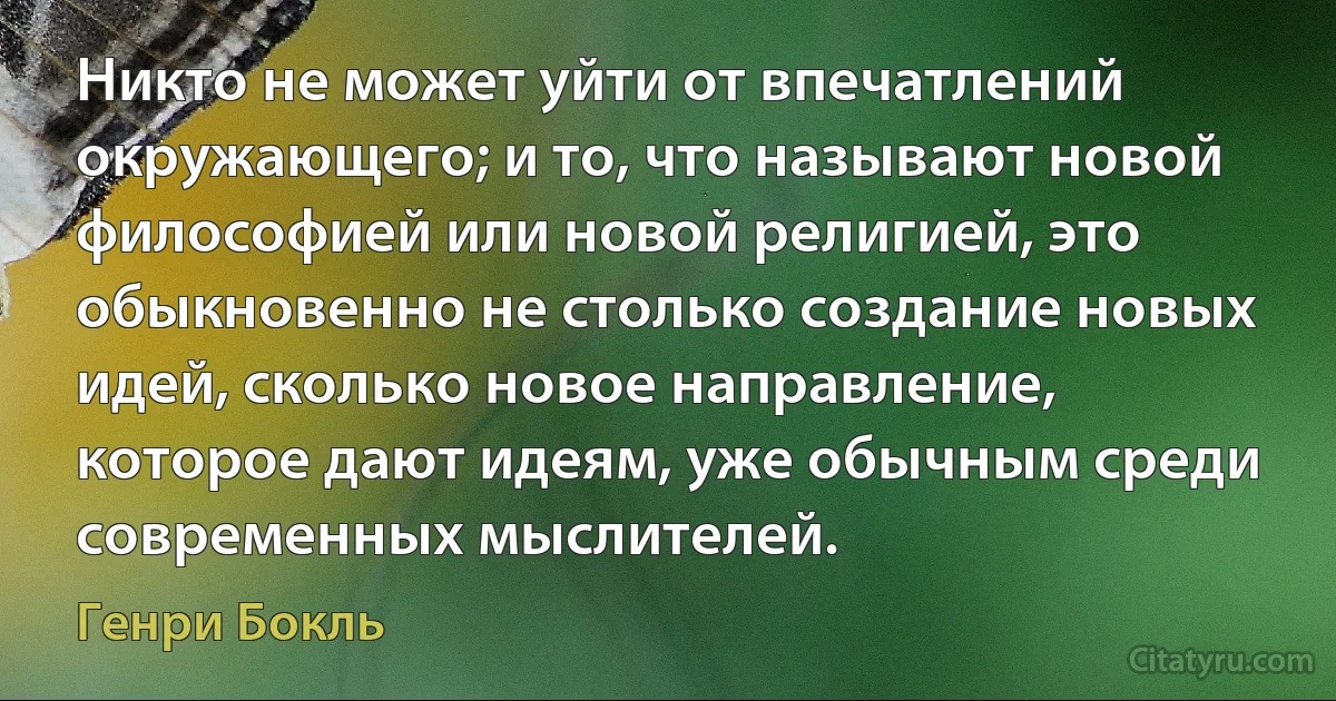 Никто не может уйти от впечатлений окружающего; и то, что называют новой философией или новой религией, это обыкновенно не столько создание новых идей, сколько новое направление, которое дают идеям, уже обычным среди современных мыслителей. (Генри Бокль)