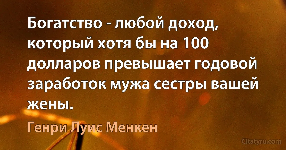 Богатство - любой доход, который хотя бы на 100 долларов превышает годовой заработок мужа сестры вашей жены. (Генри Луис Менкен)