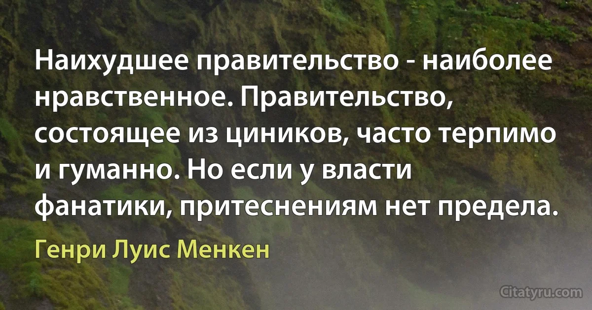 Наихудшее правительство - наиболее нравственное. Правительство, состоящее из циников, часто терпимо и гуманно. Но если у власти фанатики, притеснениям нет предела. (Генри Луис Менкен)