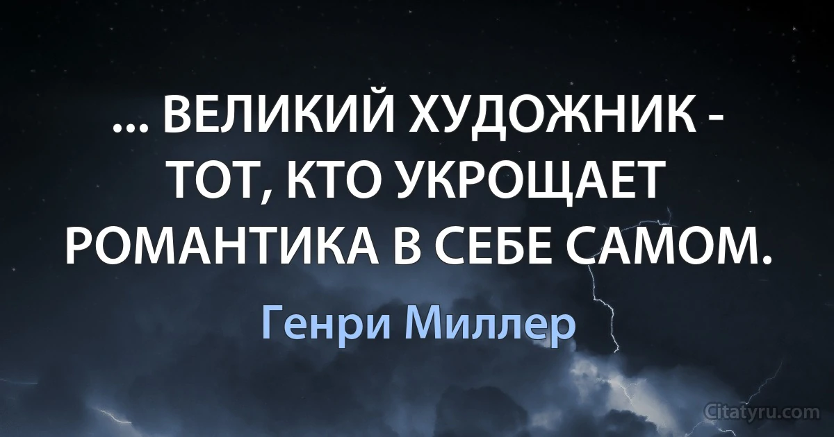 ... ВЕЛИКИЙ ХУДОЖНИК - ТОТ, КТО УКРОЩАЕТ РОМАНТИКА В СЕБЕ САМОМ. (Генри Миллер)