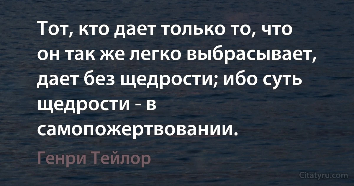 Тот, кто дает только то, что он так же легко выбрасывает, дает без щедрости; ибо суть щедрости - в самопожертвовании. (Генри Тейлор)