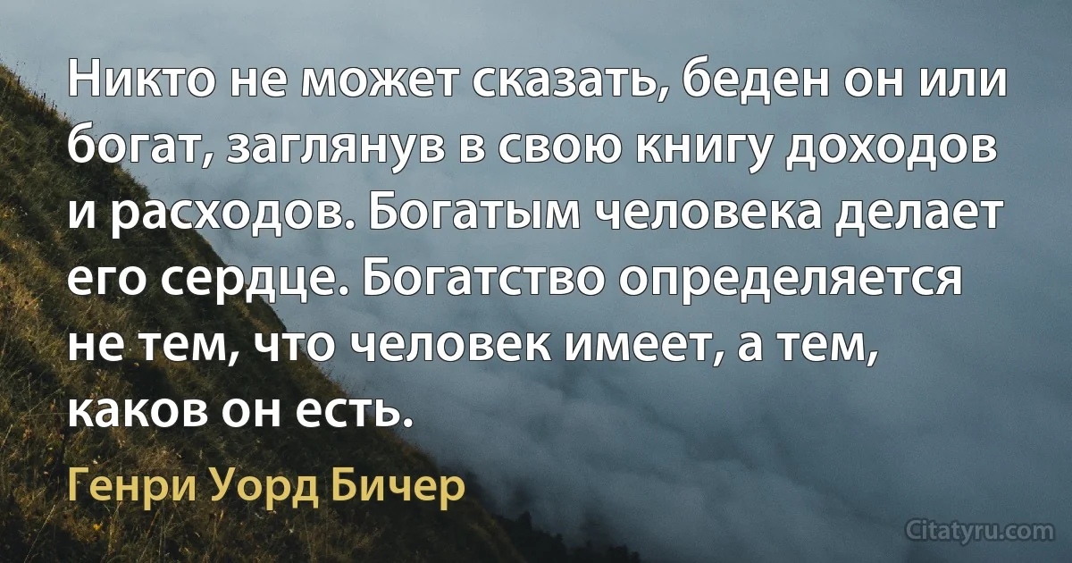 Никто не может сказать, беден он или богат, заглянув в свою книгу доходов и расходов. Богатым человека делает его сердце. Богатство определяется не тем, что человек имеет, а тем, каков он есть. (Генри Уорд Бичер)