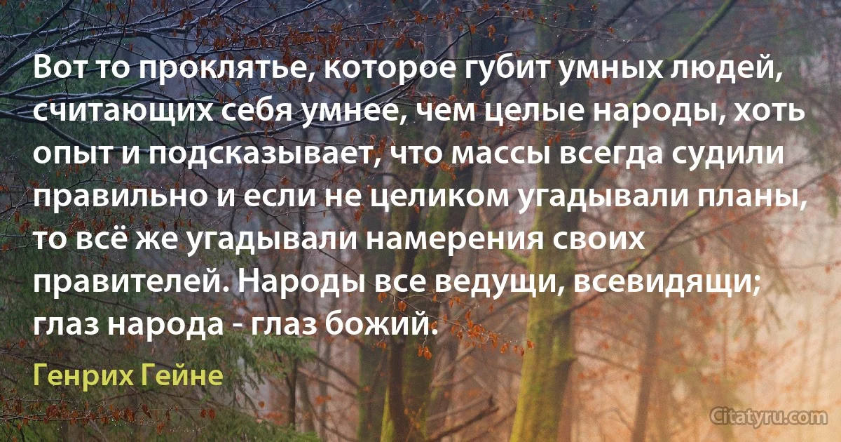 Вот то проклятье, которое губит умных людей, считающих себя умнее, чем целые народы, хоть опыт и подсказывает, что массы всегда судили правильно и если не целиком угадывали планы, то всё же угадывали намерения своих правителей. Народы все ведущи, всевидящи; глаз народа - глаз божий. (Генрих Гейне)