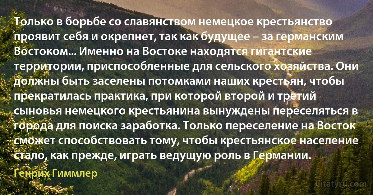 Только в борьбе со славянством немецкое крестьянство проявит себя и окрепнет, так как будущее – за германским Востоком... Именно на Востоке находятся гигантские территории, приспособленные для сельского хозяйства. Они должны быть заселены потомками наших крестьян, чтобы прекратилась практика, при которой второй и третий сыновья немецкого крестьянина вынуждены переселяться в города для поиска заработка. Только переселение на Восток сможет способствовать тому, чтобы крестьянское население стало, как прежде, играть ведущую роль в Германии. (Генрих Гиммлер)