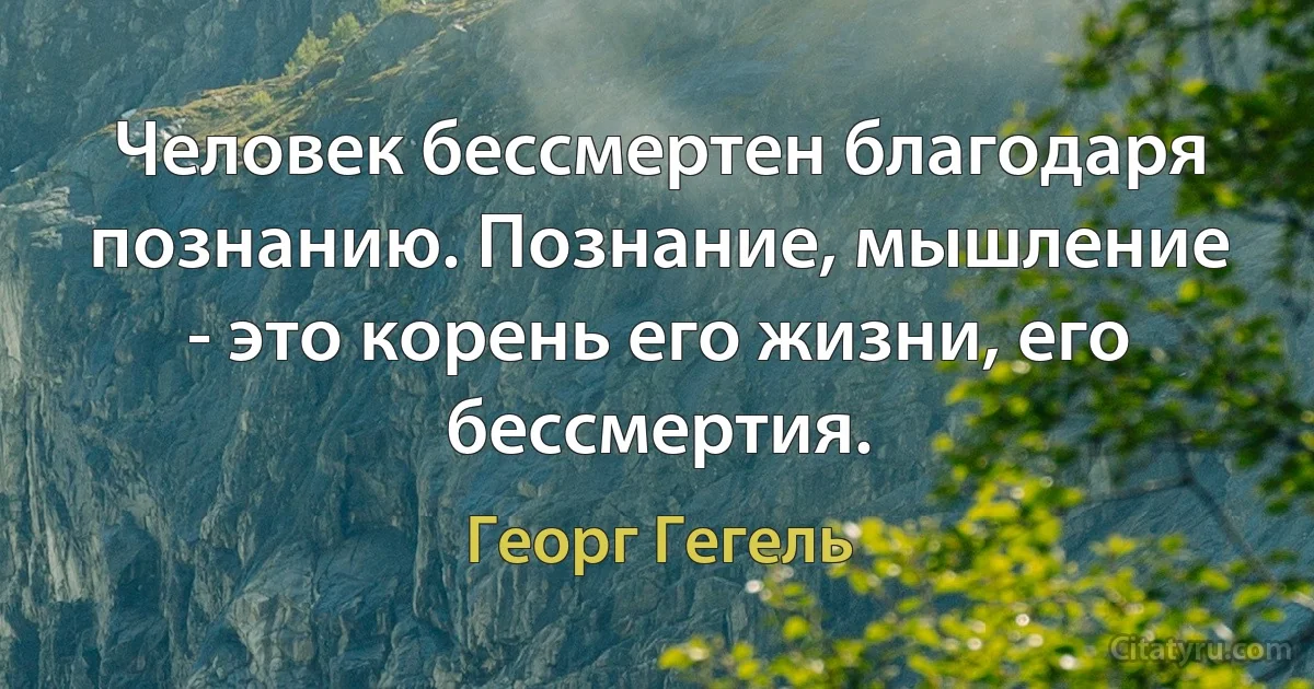 Человек бессмертен благодаря познанию. Познание, мышление - это корень его жизни, его бессмертия. (Георг Гегель)