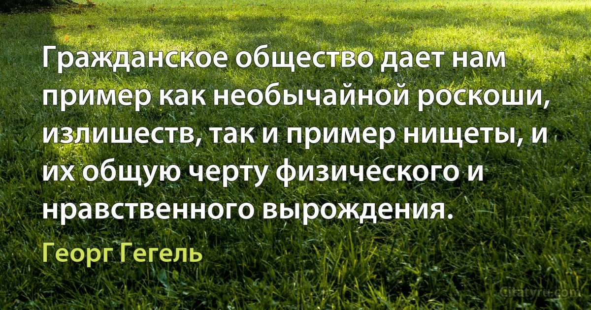 Гражданское общество дает нам пример как необычайной роскоши, излишеств, так и пример нищеты, и их общую черту физического и нравственного вырождения. (Георг Гегель)