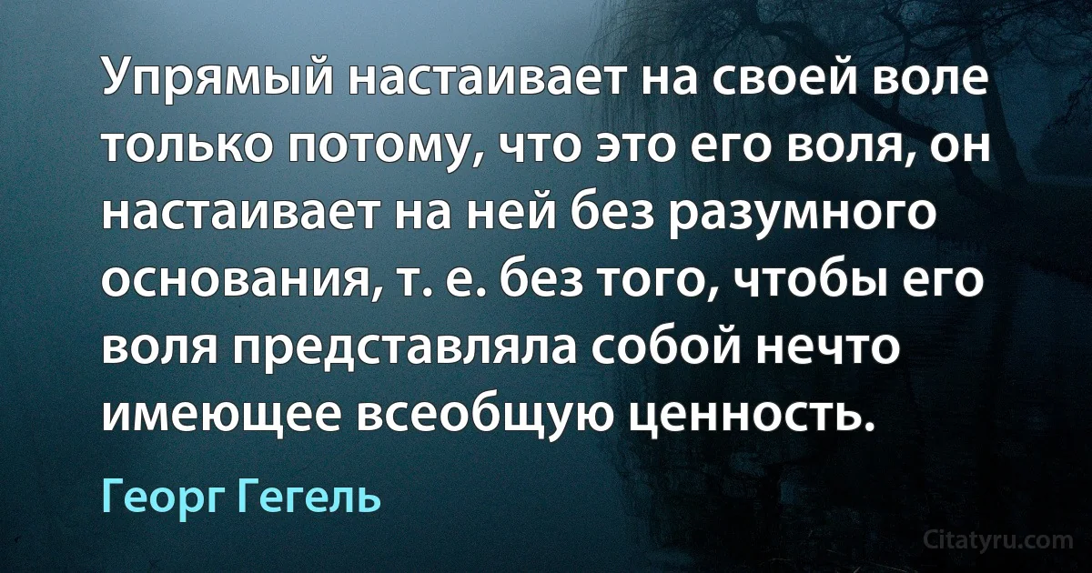 Упрямый настаивает на своей воле только потому, что это его воля, он настаивает на ней без разумного основания, т. е. без того, чтобы его воля представляла собой нечто имеющее всеобщую ценность. (Георг Гегель)