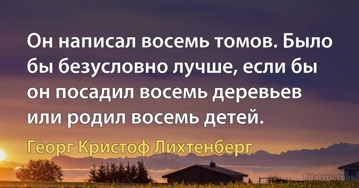 Он написал восемь томов. Было бы безусловно лучше, если бы он посадил восемь деревьев или родил восемь детей. (Георг Кристоф Лихтенберг)