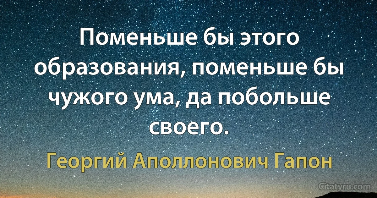 Поменьше бы этого образования, поменьше бы чужого ума, да побольше своего. (Георгий Аполлонович Гапон)