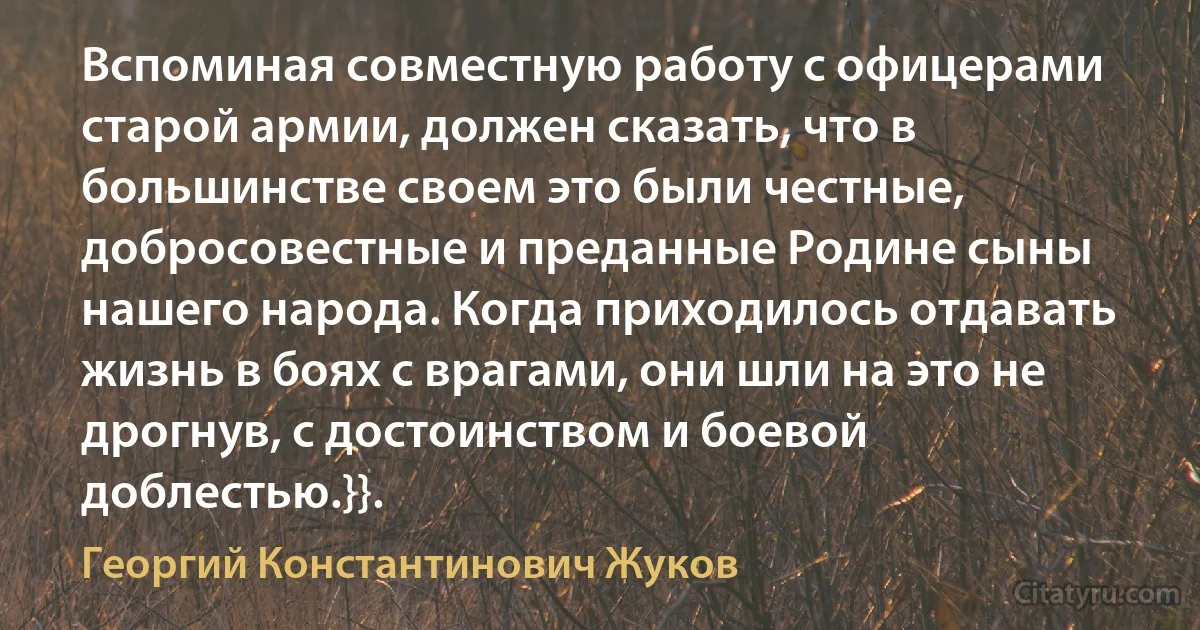 Вспоминая совместную работу с офицерами старой армии, должен сказать, что в большинстве своем это были честные, добросовестные и преданные Родине сыны нашего народа. Когда приходилось отдавать жизнь в боях с врагами, они шли на это не дрогнув, с достоинством и боевой доблестью.}}. (Георгий Константинович Жуков)