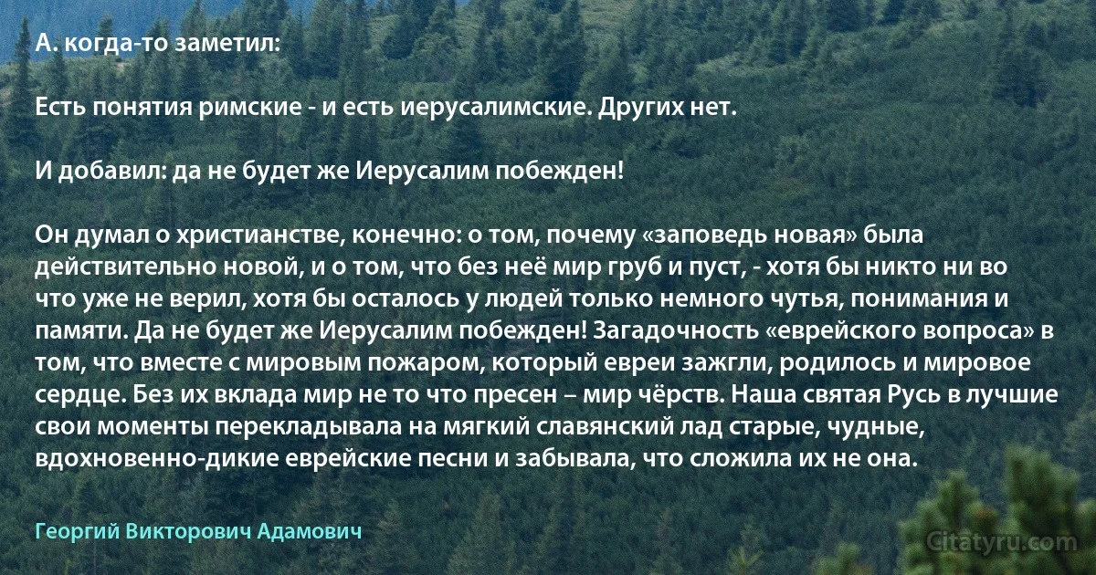 А. когда-то заметил:

Есть понятия римские - и есть иерусалимские. Других нет.

И добавил: да не будет же Иерусалим побежден!

Он думал о христианстве, конечно: о том, почему «заповедь новая» была действительно новой, и о том, что без неё мир груб и пуст, - хотя бы никто ни во что уже не верил, хотя бы осталось у людей только немного чутья, понимания и памяти. Да не будет же Иерусалим побежден! Загадочность «еврейского вопроса» в том, что вместе с мировым пожаром, который евреи зажгли, родилось и мировое сердце. Без их вклада мир не то что пресен – мир чёрств. Наша святая Русь в лучшие свои моменты перекладывала на мягкий славянский лад старые, чудные, вдохновенно-дикие еврейские песни и забывала, что сложила их не она. (Георгий Викторович Адамович)