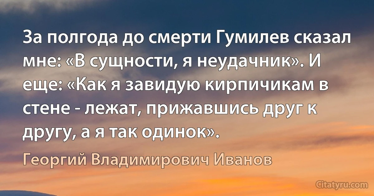 За полгода до смерти Гумилев сказал мне: «В сущности, я неудачник». И еще: «Как я завидую кирпичикам в стене - лежат, прижавшись друг к другу, а я так одинок». (Георгий Владимирович Иванов)