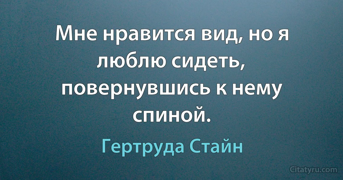 Мне нравится вид, но я люблю сидеть, повернувшись к нему спиной. (Гертруда Стайн)