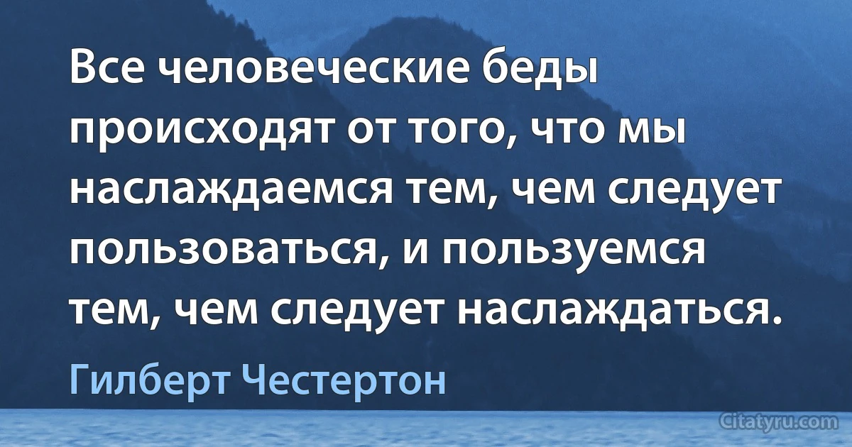 Все человеческие беды происходят от того, что мы наслаждаемся тем, чем следует пользоваться, и пользуемся тем, чем следует наслаждаться. (Гилберт Честертон)