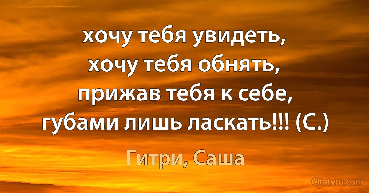 хочу тебя увидеть,
хочу тебя обнять,
прижав тебя к себе,
губами лишь ласкать!!! (С.) (Гитри, Саша)