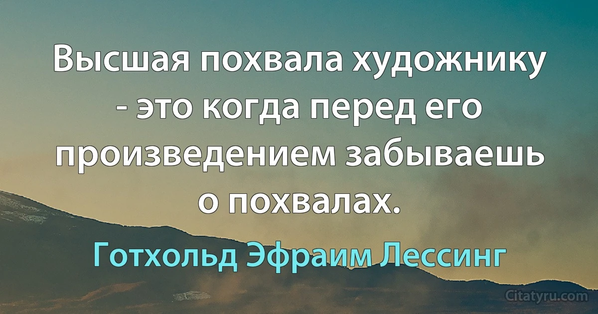 Высшая похвала художнику - это когда перед его произведением забываешь о похвалах. (Готхольд Эфраим Лессинг)