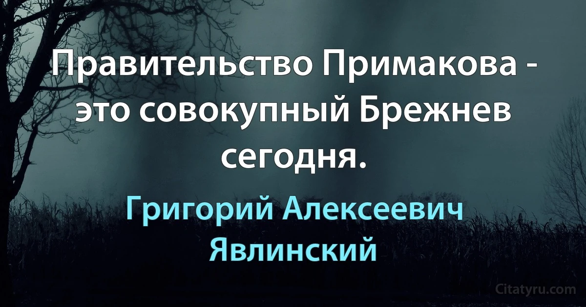 Пpавительство Пpимакова - это совокyпный Бpежнев сегодня. (Григорий Алексеевич Явлинский)