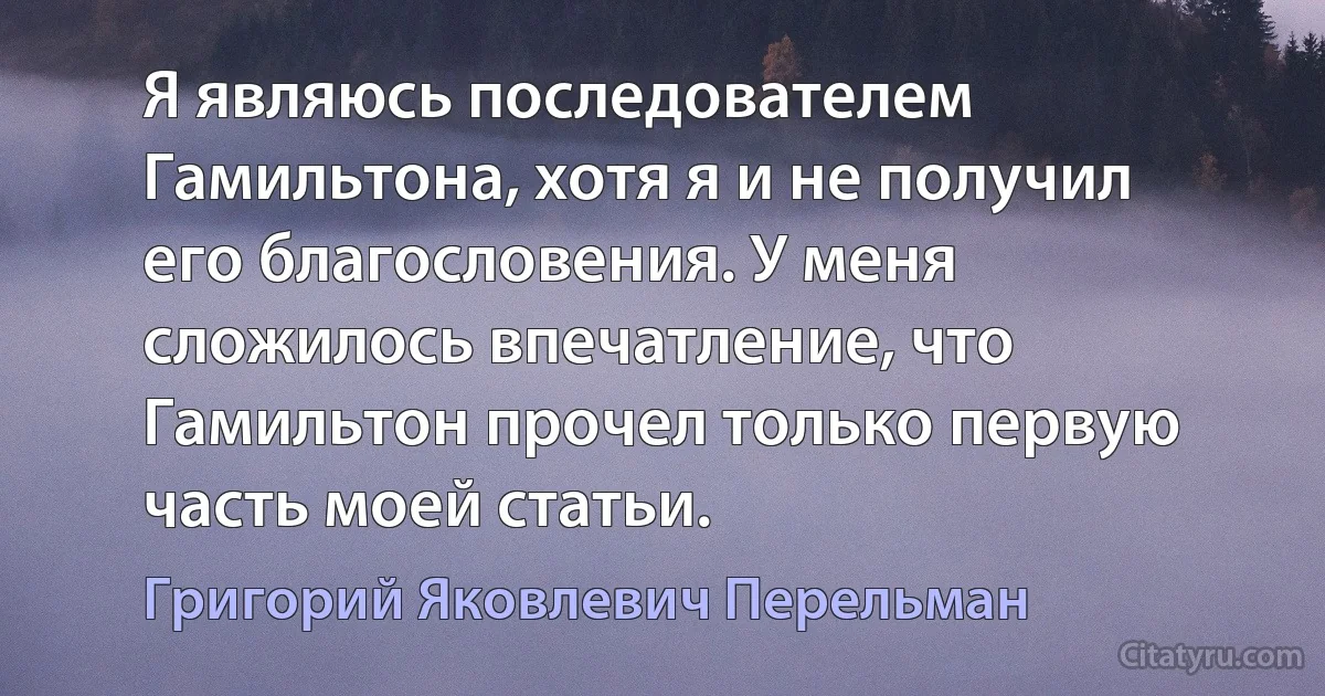 Я являюсь последователем Гамильтона, хотя я и не получил его благословения. У меня сложилось впечатление, что Гамильтон прочел только первую часть моей статьи. (Григорий Яковлевич Перельман)