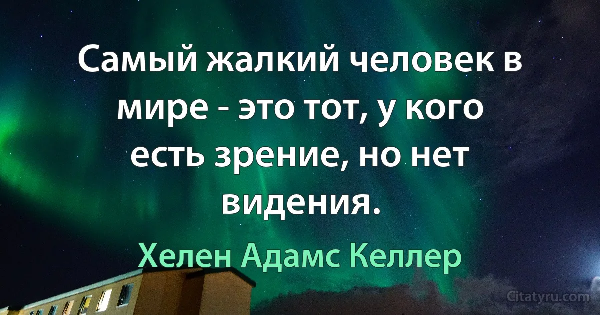 Самый жалкий человек в мире - это тот, у кого есть зрение, но нет видения. (Хелен Адамс Келлер)