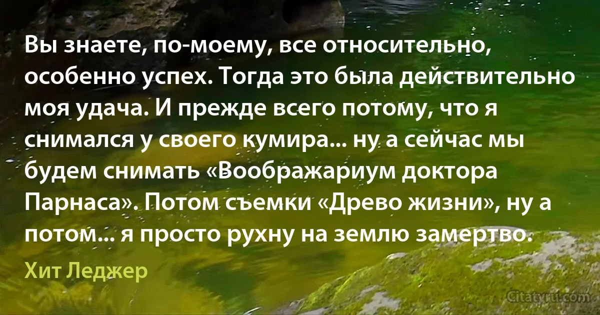 Вы знаете, по-моему, все относительно, особенно успех. Тогда это была действительно моя удача. И прежде всего потому, что я снимался у своего кумира... ну а сейчас мы будем снимать «Воображариум доктора Парнаса». Потом съемки «Древо жизни», ну а потом... я просто рухну на землю замертво. (Хит Леджер)