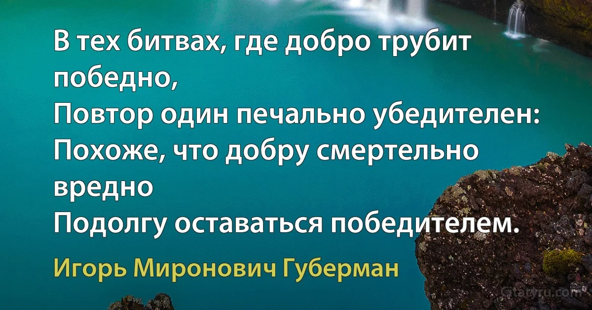 В тех битвах, где добро трубит победно,
Повтор один печально убедителен:
Похоже, что добру смертельно вредно
Подолгу оставаться победителем. (Игорь Миронович Губерман)