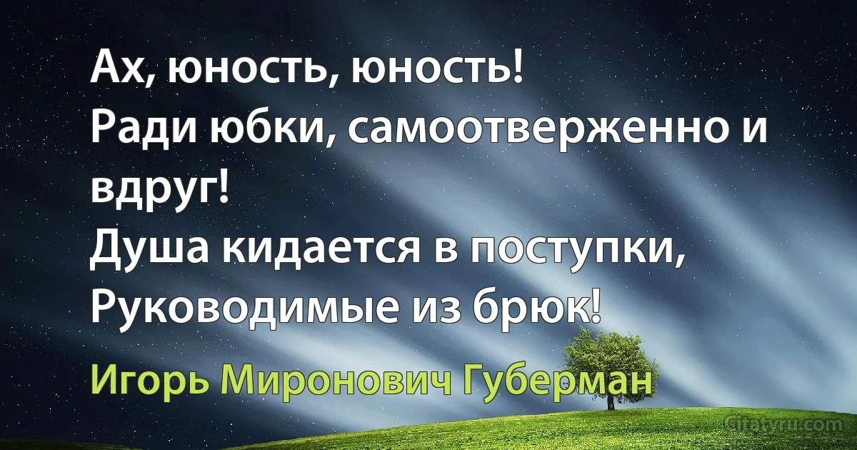 Ах, юность, юность!
Ради юбки, самоотверженно и вдруг! 
Душа кидается в поступки, 
Руководимые из брюк! (Игорь Миронович Губерман)