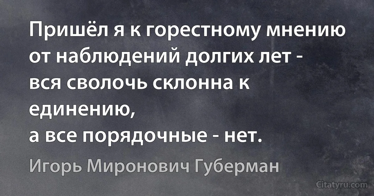 Пришёл я к горестному мнению
от наблюдений долгих лет -
вся сволочь склонна к единению,
а все порядочные - нет. (Игорь Миронович Губерман)