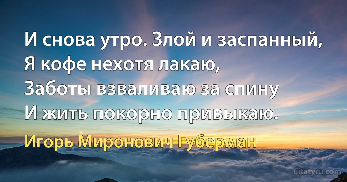 И снова утро. Злой и заспанный,
Я кофе нехотя лакаю,
Заботы взваливаю за спину
И жить покорно привыкаю. (Игорь Миронович Губерман)