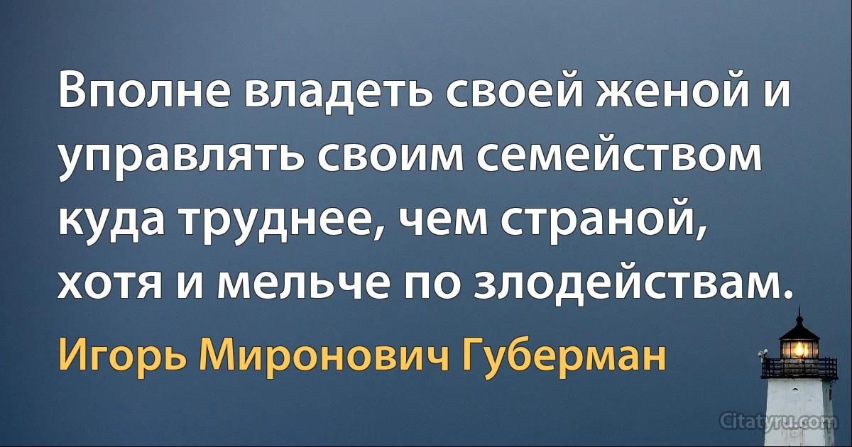 Вполне владеть своей женой и управлять своим семейством куда труднее, чем страной, хотя и мельче по злодействам. (Игорь Миронович Губерман)