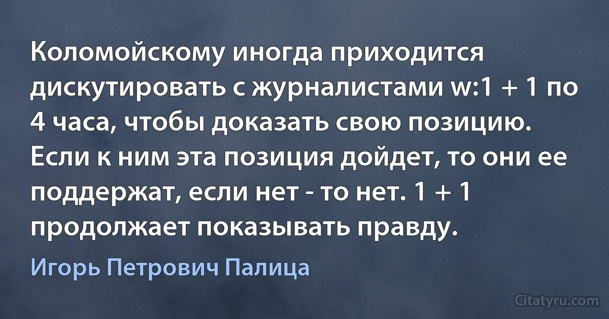 Коломойскому иногда приходится дискутировать с журналистами w:1 + 1 по 4 часа, чтобы доказать свою позицию. Если к ним эта позиция дойдет, то они ее поддержат, если нет - то нет. 1 + 1 продолжает показывать правду. (Игорь Петрович Палица)