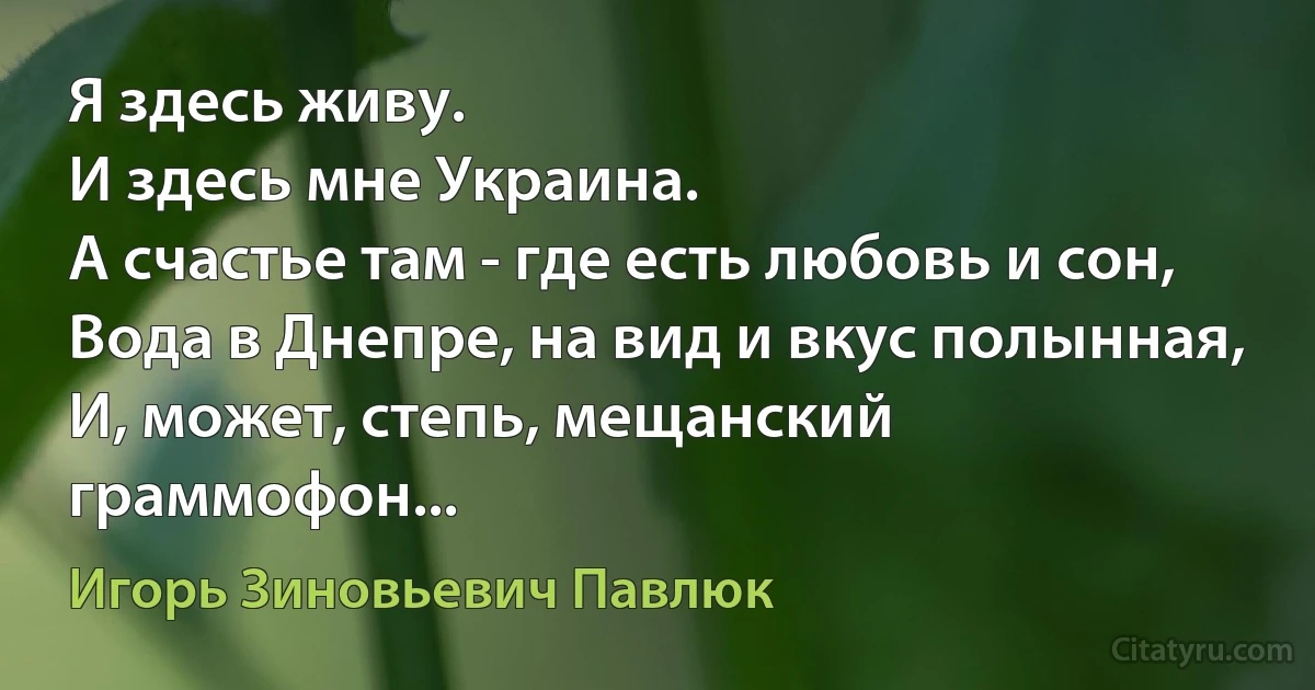 Я здесь живу.
И здесь мне Украина.
А счастье там - где есть любовь и сон,
Вода в Днепре, на вид и вкус полынная,
И, может, степь, мещанский граммофон... (Игорь Зиновьевич Павлюк)