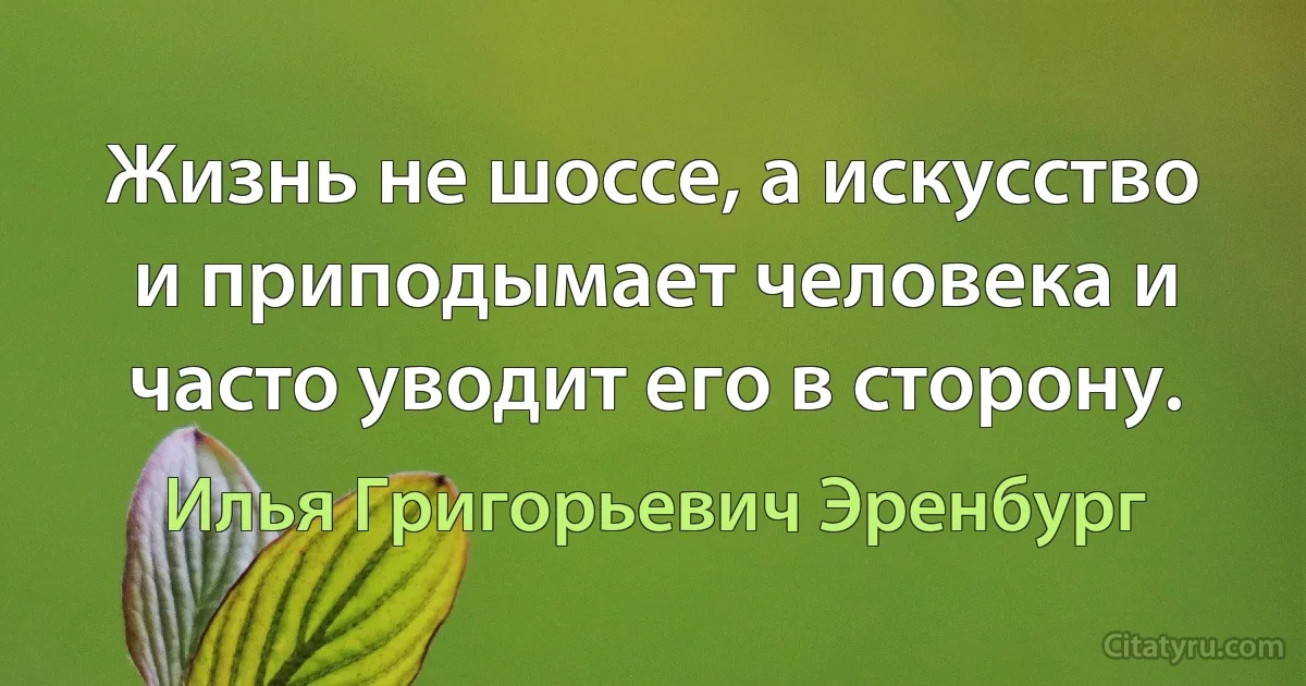 Жизнь не шоссе, а искусство и приподымает человека и часто уводит его в сторону. (Илья Григорьевич Эренбург)