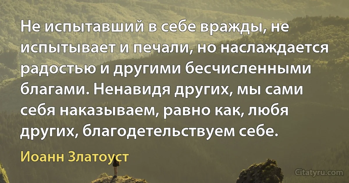 Не испытавший в себе вражды, не испытывает и печали, но наслаждается радостью и другими бесчисленными благами. Ненавидя других, мы сами себя наказываем, равно как, любя других, благодетельствуем себе. (Иоанн Златоуст)