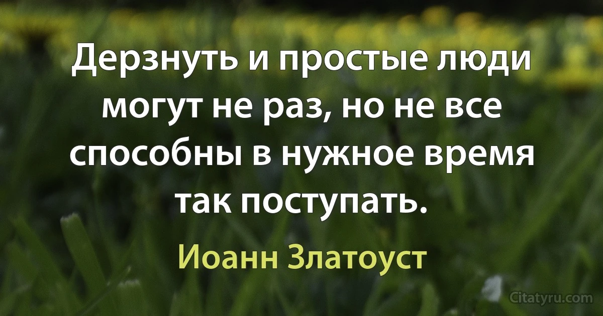 Дерзнуть и простые люди могут не раз, но не все способны в нужное время так поступать. (Иоанн Златоуст)