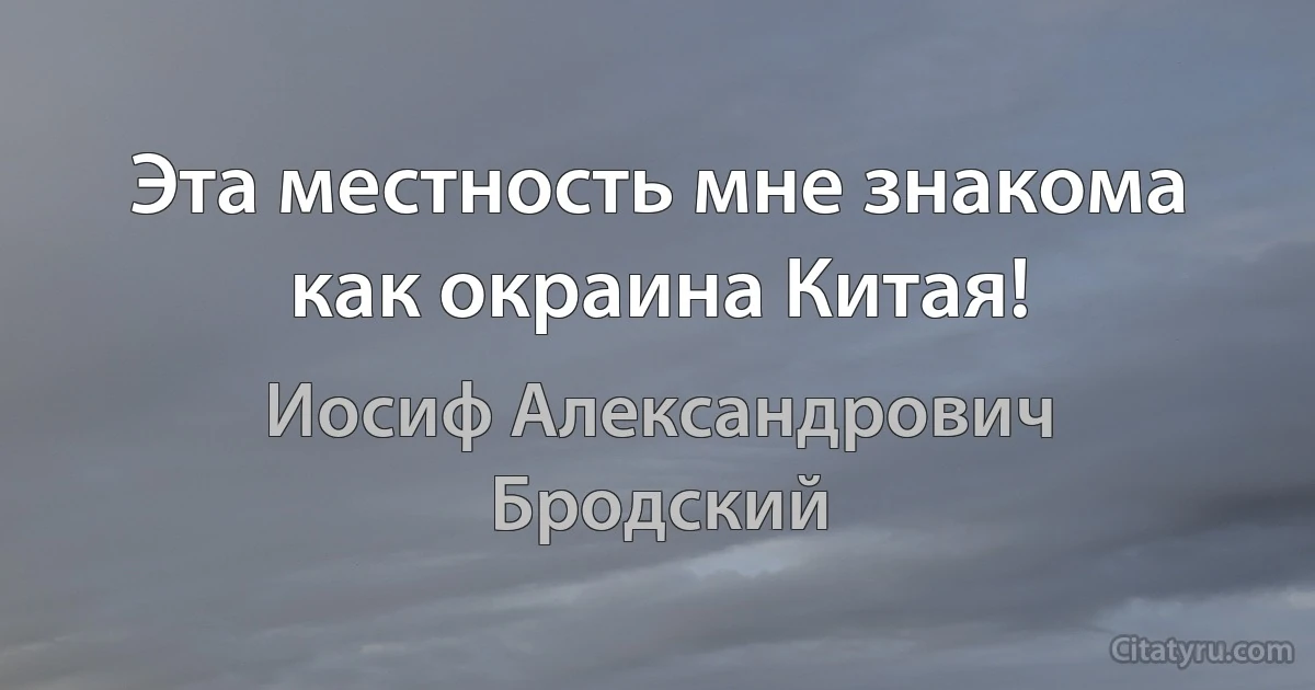 Эта местность мне знакома как окраина Китая! (Иосиф Александрович Бродский)