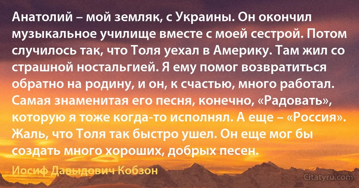 Анатолий – мой земляк, с Украины. Он окончил музыкальное училище вместе с моей сестрой. Потом случилось так, что Толя уехал в Америку. Там жил со страшной ностальгией. Я ему помог возвратиться обратно на родину, и он, к счастью, много работал. Самая знаменитая его песня, конечно, «Радовать», которую я тоже когда-то исполнял. А еще – «Россия». Жаль, что Толя так быстро ушел. Он еще мог бы создать много хороших, добрых песен. (Иосиф Давыдович Кобзон)