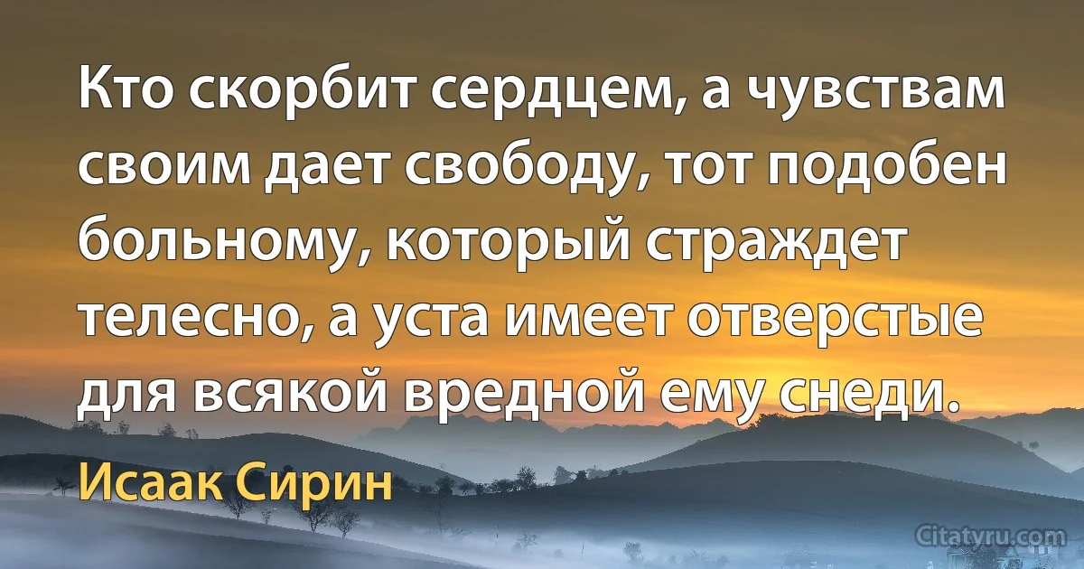 Кто скорбит сердцем, а чувствам своим дает свободу, тот подобен больному, который страждет телесно, а уста имеет отверстые для всякой вредной ему снеди. (Исаак Сирин)